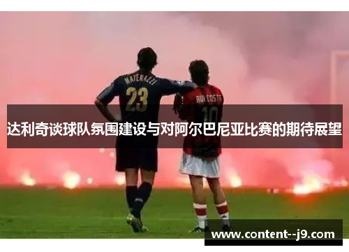 达利奇谈球队氛围建设与对阿尔巴尼亚比赛的期待展望