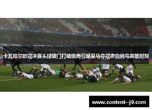 卡瓦哈尔欧冠决赛头球破门打破僵局引爆皇马夺冠夜伯纳乌英雄时刻